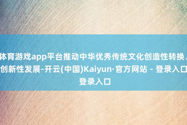 体育游戏app平台推动中华优秀传统文化创造性转换、创新性发展-开云(中国)Kaiyun·官方网站 - 登录入口