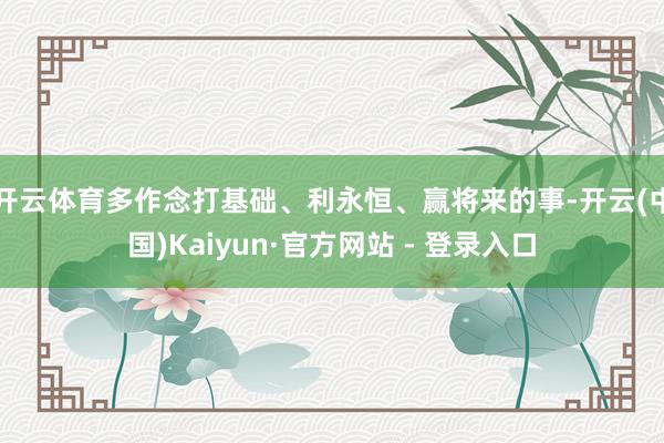 开云体育多作念打基础、利永恒、赢将来的事-开云(中国)Kaiyun·官方网站 - 登录入口