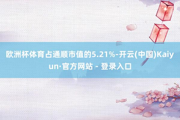 欧洲杯体育占通顺市值的5.21%-开云(中国)Kaiyun·官方网站 - 登录入口