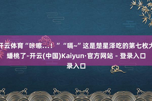 开云体育“咔嚓…！”“嗝~”这是楚星泽吃的第七枚大蟠桃了-开云(中国)Kaiyun·官方网站 - 登录入口