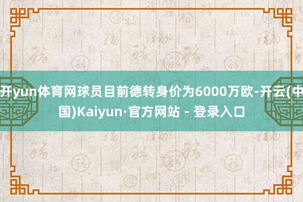 开yun体育网球员目前德转身价为6000万欧-开云(中国)Kaiyun·官方网站 - 登录入口