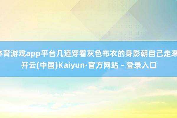 体育游戏app平台几道穿着灰色布衣的身影朝自己走来-开云(中国)Kaiyun·官方网站 - 登录入口