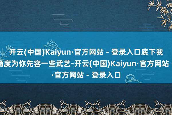 开云(中国)Kaiyun·官方网站 - 登录入口底下我会从多个角度为你先容一些武艺-开云(中国)Kaiyun·官方网站 - 登录入口