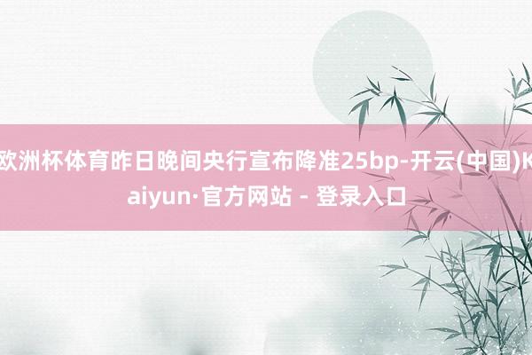 欧洲杯体育昨日晚间央行宣布降准25bp-开云(中国)Kaiyun·官方网站 - 登录入口