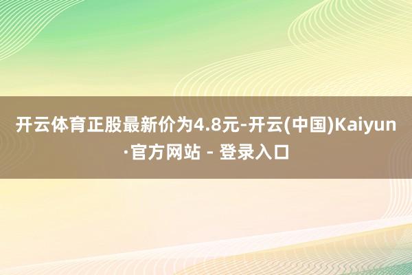 开云体育正股最新价为4.8元-开云(中国)Kaiyun·官方网站 - 登录入口