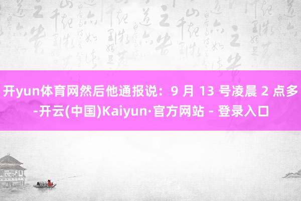 开yun体育网然后他通报说：9 月 13 号凌晨 2 点多-开云(中国)Kaiyun·官方网站 - 登录入口