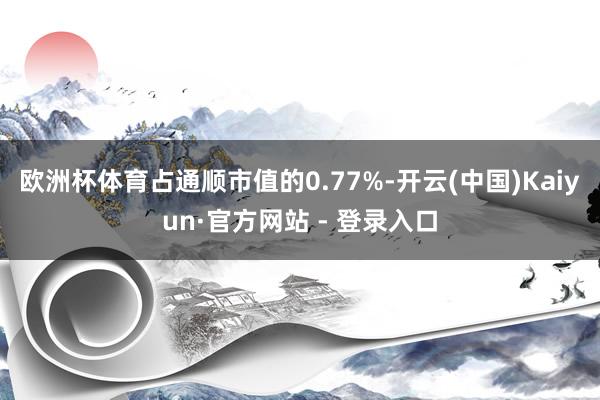 欧洲杯体育占通顺市值的0.77%-开云(中国)Kaiyun·官方网站 - 登录入口