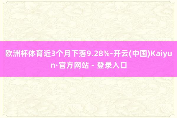 欧洲杯体育近3个月下落9.28%-开云(中国)Kaiyun·官方网站 - 登录入口