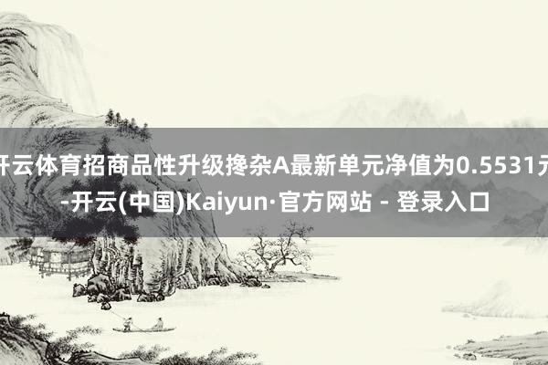 开云体育招商品性升级搀杂A最新单元净值为0.5531元-开云(中国)Kaiyun·官方网站 - 登录入口