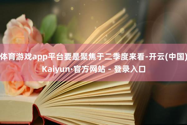 体育游戏app平台要是聚焦于二季度来看-开云(中国)Kaiyun·官方网站 - 登录入口