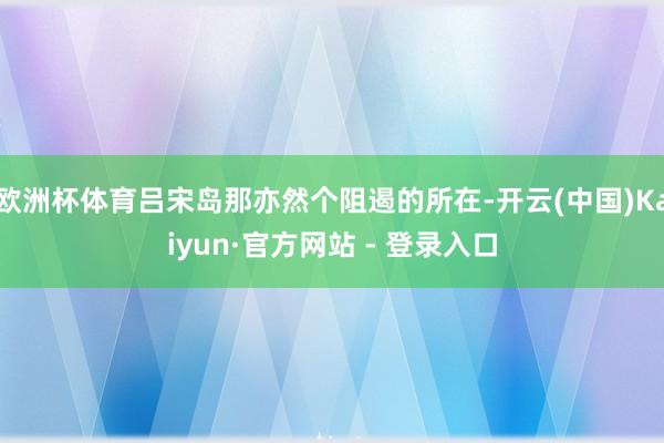 欧洲杯体育吕宋岛那亦然个阻遏的所在-开云(中国)Kaiyun·官方网站 - 登录入口