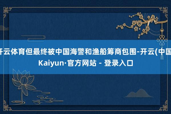 开云体育但最终被中国海警和渔船筹商包围-开云(中国)Kaiyun·官方网站 - 登录入口