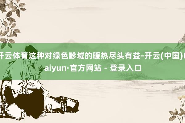 开云体育这种对绿色畛域的暖热尽头有益-开云(中国)Kaiyun·官方网站 - 登录入口