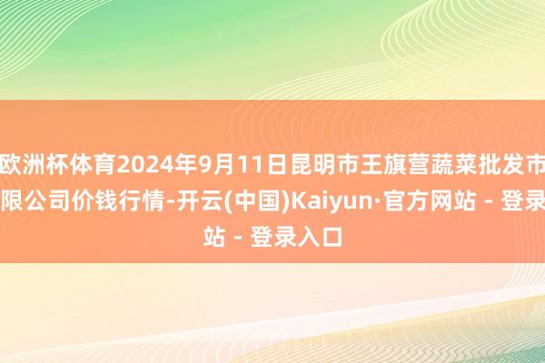 欧洲杯体育2024年9月11日昆明市王旗营蔬菜批发市集有限公司价钱行情-开云(中国)Kaiyun·官方网站 - 登录入口