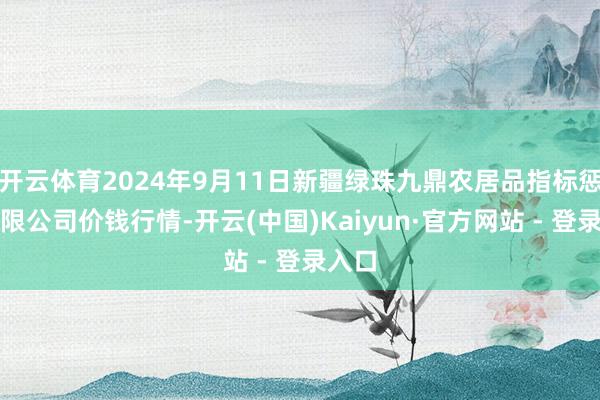 开云体育2024年9月11日新疆绿珠九鼎农居品指标惩办有限公司价钱行情-开云(中国)Kaiyun·官方网站 - 登录入口