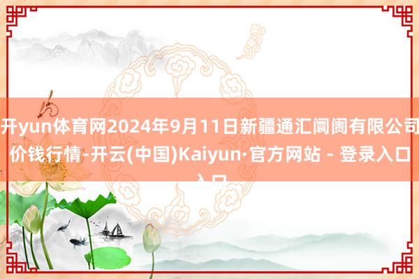 开yun体育网2024年9月11日新疆通汇阛阓有限公司价钱行情-开云(中国)Kaiyun·官方网站 - 登录入口