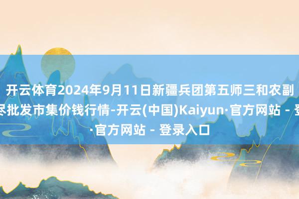 开云体育2024年9月11日新疆兵团第五师三和农副家具详尽批发市集价钱行情-开云(中国)Kaiyun·官方网站 - 登录入口