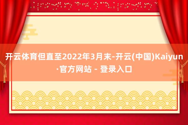 开云体育但直至2022年3月末-开云(中国)Kaiyun·官方网站 - 登录入口