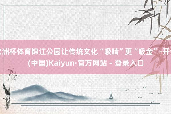 欧洲杯体育锦江公园让传统文化“吸睛”更“吸金”-开云(中国)Kaiyun·官方网站 - 登录入口