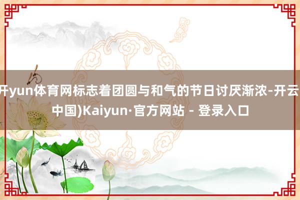 开yun体育网标志着团圆与和气的节日讨厌渐浓-开云(中国)Kaiyun·官方网站 - 登录入口