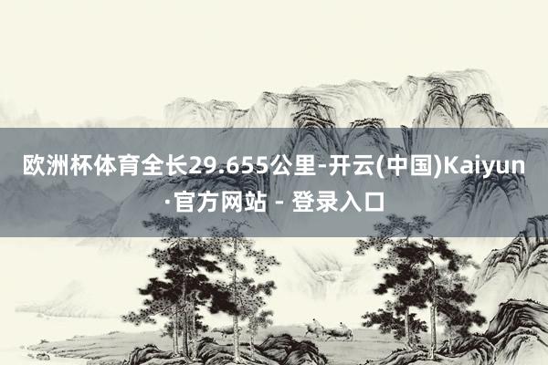 欧洲杯体育全长29.655公里-开云(中国)Kaiyun·官方网站 - 登录入口