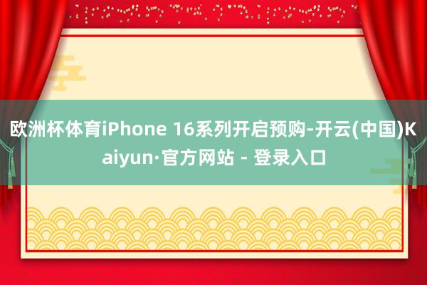 欧洲杯体育iPhone 16系列开启预购-开云(中国)Kaiyun·官方网站 - 登录入口