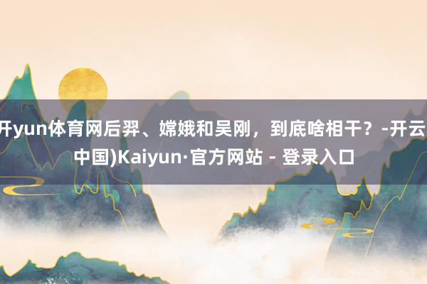 开yun体育网后羿、嫦娥和吴刚，到底啥相干？-开云(中国)Kaiyun·官方网站 - 登录入口