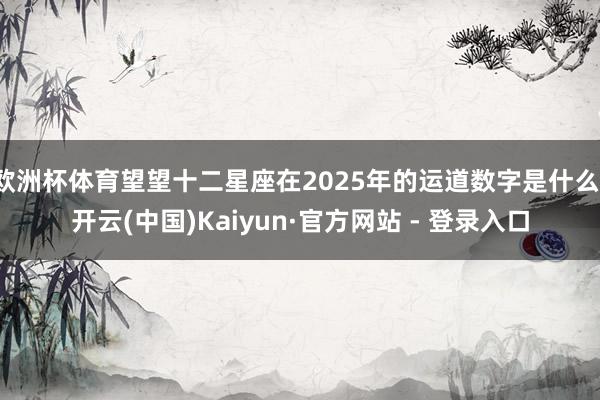 欧洲杯体育望望十二星座在2025年的运道数字是什么-开云(中国)Kaiyun·官方网站 - 登录入口