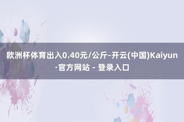 欧洲杯体育出入0.40元/公斤-开云(中国)Kaiyun·官方网站 - 登录入口