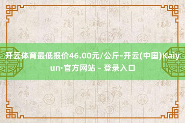 开云体育最低报价46.00元/公斤-开云(中国)Kaiyun·官方网站 - 登录入口