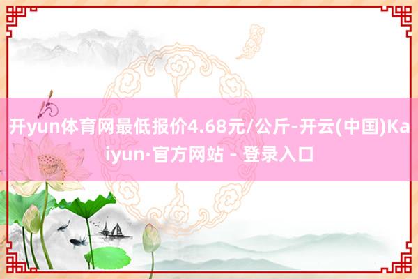 开yun体育网最低报价4.68元/公斤-开云(中国)Kaiyun·官方网站 - 登录入口